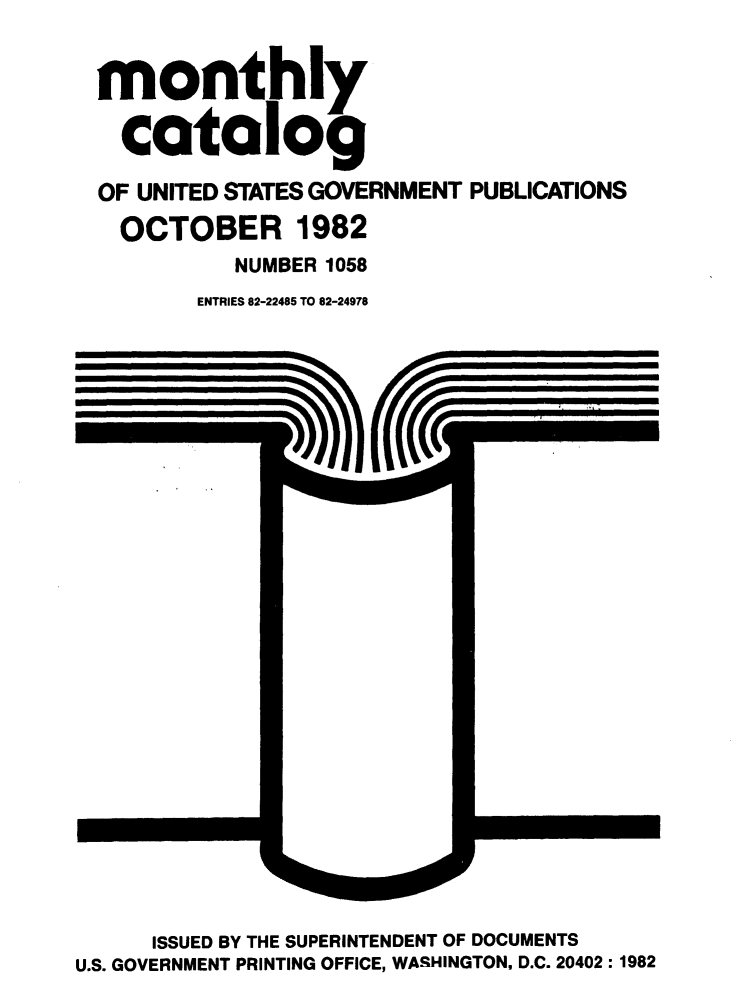 handle is hein.usfed/mnthcat0241 and id is 1 raw text is: 


monthly

  catalog

OF UNITED STATES GOVERNMENT PUBLICATIONS
  OCTOBER 1982
          NUMBER 1058
       ENTRIES 82-22485 TO 82-24978


      ISSUED BY THE SUPERINTENDENT OF DOCUMENTS
U.S. GOVERNMENT PRINTING OFFICE, WASHINGTON, D.C. 20402: 1982


