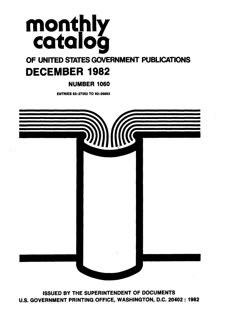 handle is hein.usfed/mnthcat0242 and id is 1 raw text is: 


monthly

  catalog

OF UNITED STATES GOVERNMENT PUBLICATIONS
DECEMBER 1982
          NUMBER 1060
       ENTRIES 82-27352 TO 82-29863


      ISSUED BY THE SUPERINTENDENT OF DOCUMENTS
U.S. GOVERNMENT PRINTING OFFICE, WASHINGTON, D.C. 20402: 1982



