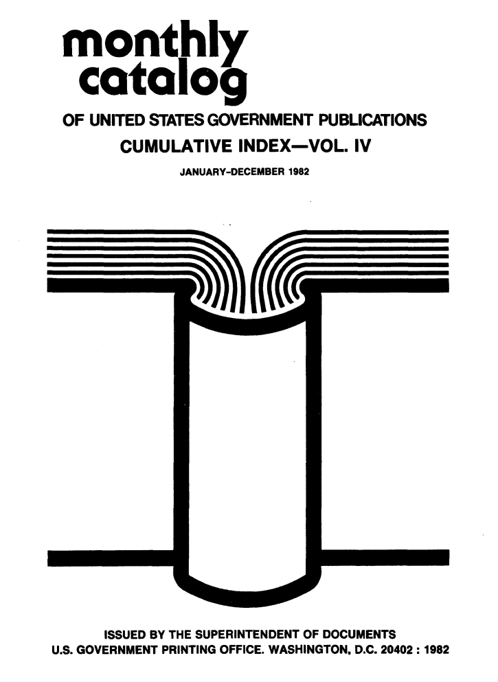 handle is hein.usfed/mnthcat0246 and id is 1 raw text is: 
monthly

  catalog
OF UNITED STATES GOVERNMENT PUBLICATIONS
      CUMULATIVE INDEX-VOL. IV
            JANUARY-DECEMBER 1982


     ISSUED BY THE SUPERINTENDENT OF DOCUMENTS
U.S. GOVERNMENT PRINTING OFFICE. WASHINGTON, D.C. 20402:1982



