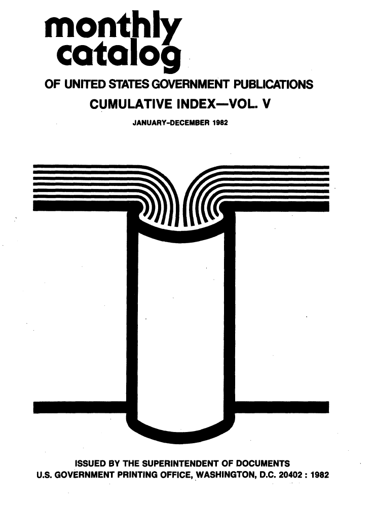 handle is hein.usfed/mnthcat0247 and id is 1 raw text is: 
monthly

  catalog
OF UNITED STATES GOVERNMENT PUBLICATIONS
      CUMULATIVE INDEX-VOL. V
            JANUARY-DECEMBER 1982


     ISSUED BY THE SUPERINTENDENT OF DOCUMENTS
U.S. GOVERNMENT PRINTING OFFICE, WASHINGTON, D.C. 20402: 1982


rcccl


