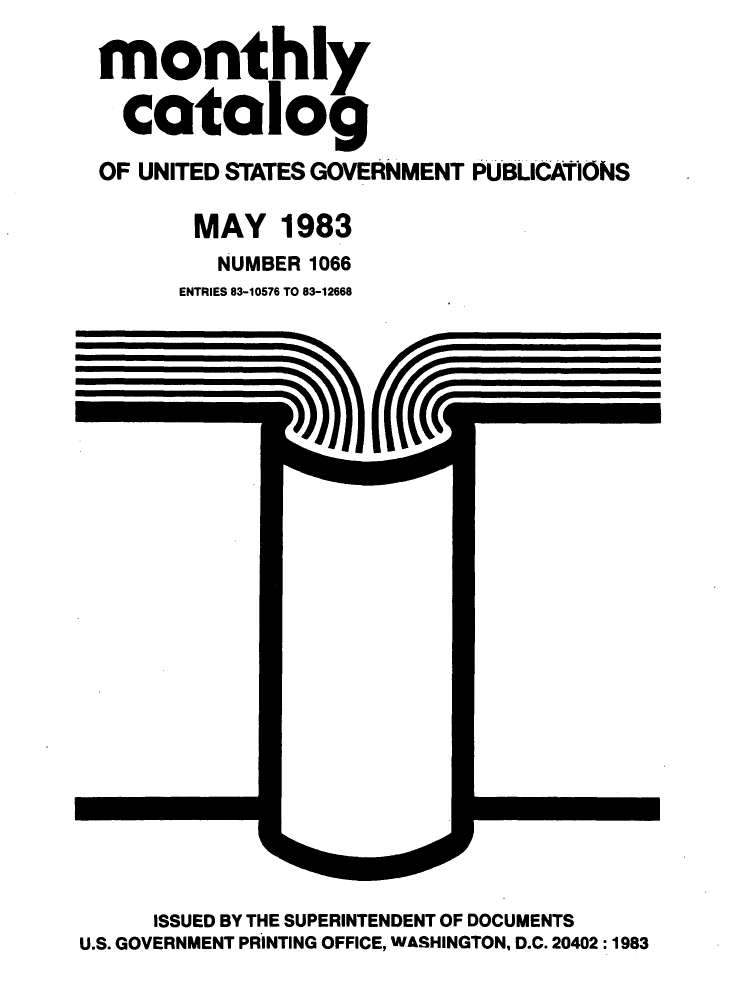 handle is hein.usfed/mnthcat0250 and id is 1 raw text is: 

monthly

  catalog
OF UNITED STATES GOVERNMENT PUBLICATONS

       MAY 1983
         NUMBER 1066
      ENTRIES 83-10576 TO 83-12668


     ISSUED BY THE SUPERINTENDENT OF DOCUMENTS
U.S. GOVERNMENT PRINTING OFFICE, WASHINGTON, D.C. 20402:1983


