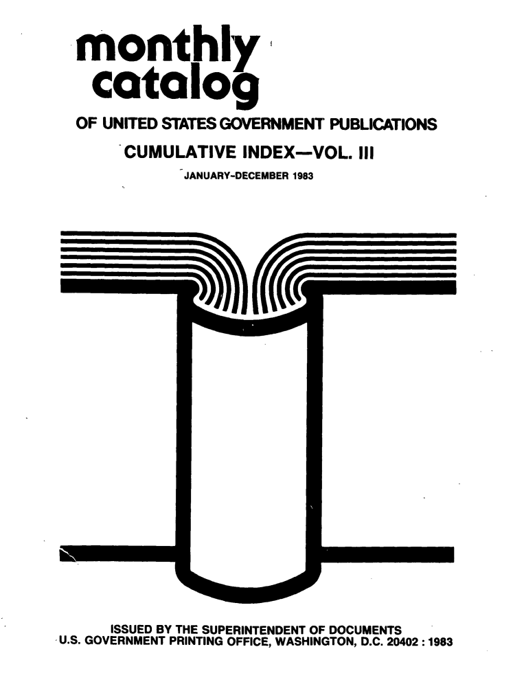 handle is hein.usfed/mnthcat0256 and id is 1 raw text is: 

monthly

  catalog
OF UNITED STATES GOVERNMENT PUBLICATIONS
     CUMULATIVE INDEX-VOL. III
           JANUARY-DECEMBER 1983


      ISSUED BY THE SUPERINTENDENT OF DOCUMENTS
,U.S. GOVERNMENT PRINTING OFFICE, WASHINGTON, D.C. 20402 :1983


