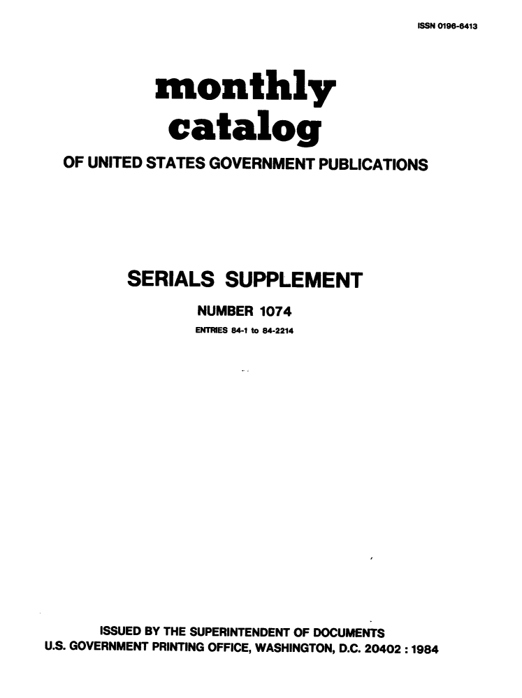 handle is hein.usfed/mnthcat0259 and id is 1 raw text is: ISSN 0196-6413


            monthly

            catalog
  OF UNITED STATES GOVERNMENT PUBLICATIONS






         SERIALS SUPPLEMENT

                 NUMBER 1074
                 ENTRIES 84-1 to 84-2214

















      ISSUED BY THE SUPERINTENDENT OF DOCUMENTS
U.S. GOVERNMENT PRINTING OFFICE, WASHINGTON, D.C. 20402 :1984


