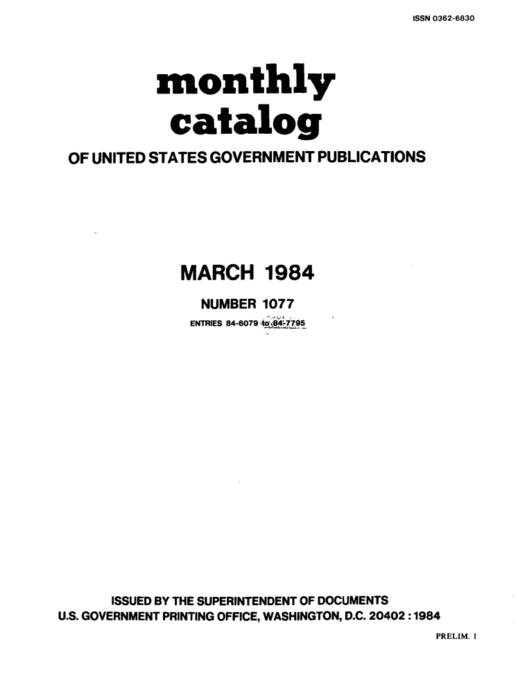 handle is hein.usfed/mnthcat0260 and id is 1 raw text is: ISSN 0362-6830


           monthly


           catalog

 OF UNITED STATES GOVERNMENT PUBLICATIONS







              MARCH 1984

                NUMBER 1077
                ENTRIES 84-6079 40.495


















      ISSUED BY THE SUPERINTENDENT OF DOCUMENTS
U.S. GOVERNMENT PRINTING OFFICE, WASHINGTON, D.C. 20402 :1984


PRELIM. !


