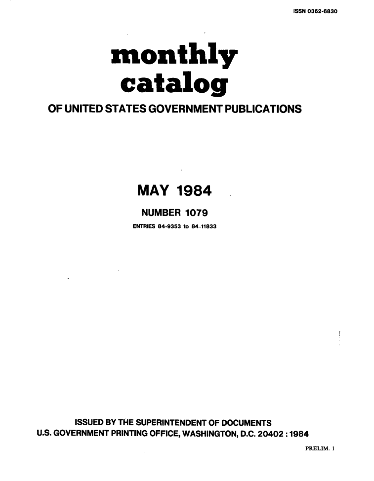 handle is hein.usfed/mnthcat0261 and id is 1 raw text is: ISSN 0362-6830


            monthly


              catalog

  OF UNITED STATES GOVERNMENT PUBLICATIONS







                MAY 1984

                NUMBER 1079
                ENTRIES 84-9353 to 84-11833

















      ISSUED BY THE SUPERINTENDENT OF DOCUMENTS
U.S. GOVERNMENT PRINTING OFFICE, WASHINGTON, D.C. 20402 :1984


PRELIM. 1



