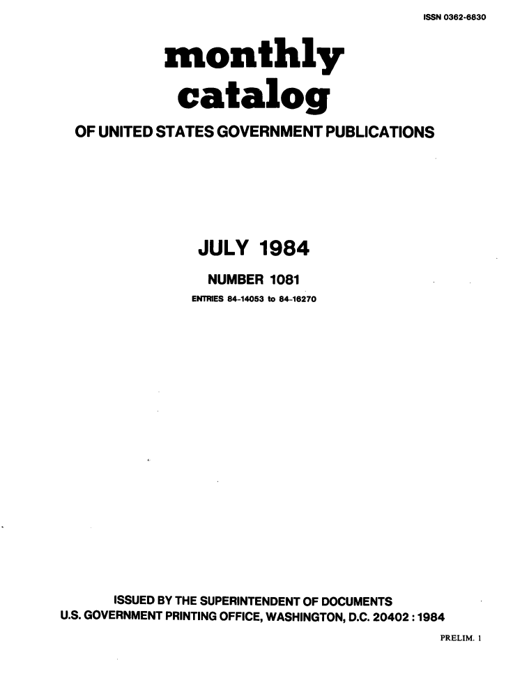 handle is hein.usfed/mnthcat0262 and id is 1 raw text is: ISSN 0362-6830


            monthly


            catalog

  OF UNITED STATES GOVERNMENT PUBLICATIONS







                JULY 1984

                NUMBER 1081
                ENTRIES 84-14053 to 84-16270




















      ISSUED BY THE SUPERINTENDENT OF DOCUMENTS
U.S. GOVERNMENT PRINTING OFFICE, WASHINGTON, D.C. 20402 :1984


PRELIM. 1


