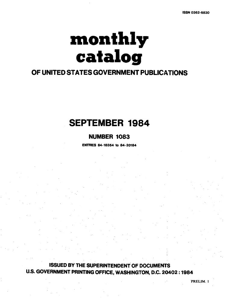 handle is hein.usfed/mnthcat0263 and id is 1 raw text is: 
ISSN 0362-6830


           monthly


             catalog

 OF UNITED STATES GOVERNMENT PUBLICATIONS







           SEPTEMBER 1984

                NUMBER 1083
                ENTRIES 84-18354 to 84-20184

















      ISSUED BY THE SUPERINTENDENT OF DOCUMENTS
U.S. GOVERNMENT PRINTING OFFICE, WASHINGTON, D.C. 20402:1984
                                          'PRELIM. I



