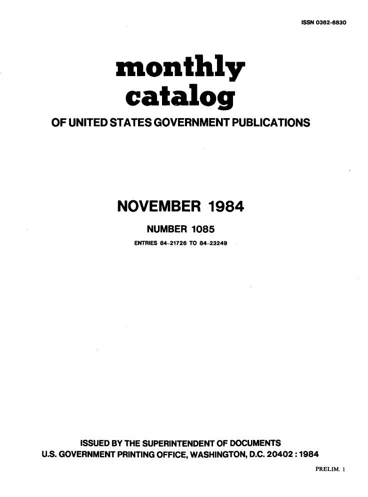 handle is hein.usfed/mnthcat0264 and id is 1 raw text is: 
ISSN 0362-6830


            monthly


            catalog

 OF UNITED STATES GOVERNMENT PUBLICATIONS







            NOVEMBER 1984

                NUMBER 1085
              ENTRIES 84-21726 TO 84-23249


















      ISSUED BY THE SUPERINTENDENT OF DOCUMENTS
U.S. GOVERNMENT PRINTING OFFICE, WASHINGTON, D.C. 20402 :1984


PRELIM. 1


