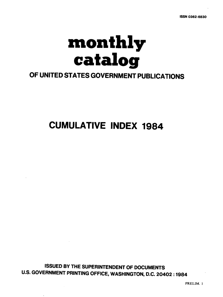 handle is hein.usfed/mnthcat0265 and id is 1 raw text is: 
ISSN 0362-6830


           monthly

             catalog
  OF UNITED STATES GOVERNMENT PUBLICATIONS






       CUMULATIVE INDEX 1984



















       ISSUED BY THE SUPERINTENDENT OF DOCUMENTS
U.S. GOVERNMENT PRINTING OFFICE, WASHINGTON, D.C. 20402 :1984


PRELIM. I


