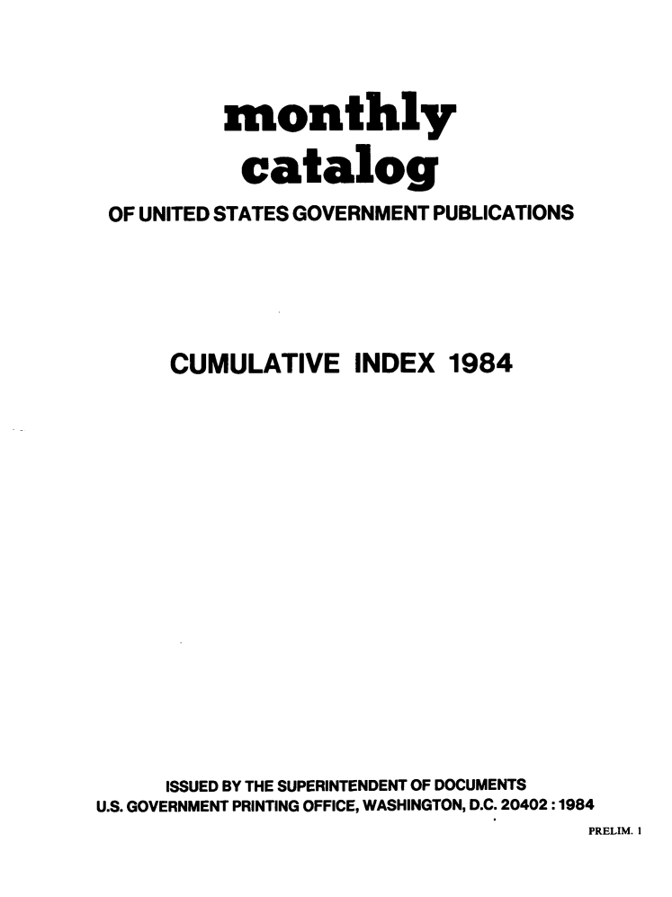 handle is hein.usfed/mnthcat0266 and id is 1 raw text is: 



          monthly

          catalog
 OF UNITED STATES GOVERNMENT PUBLICATIONS





      CUMULATIVE INDEX 1984

















      ISSUED BY THE SUPERINTENDENT OF DOCUMENTS
U.S. GOVERNMENT PRINTING OFFICE, WASHINGTON, D.C. 20402 :1984


PRELIM. I



