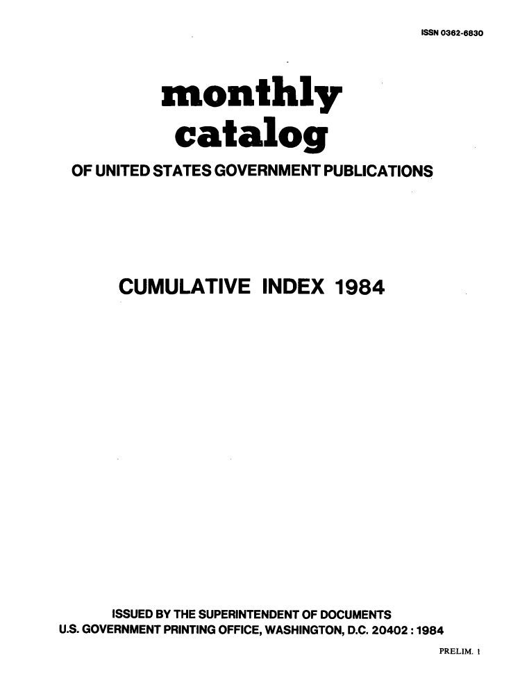 handle is hein.usfed/mnthcat0267 and id is 1 raw text is: 
ISSN 0362-6830


           monthly

           catalog

 OF UNITED STATES GOVERNMENT PUBLICATIONS






      CUMULATIVE INDEX 1984



















      ISSUED BY THE SUPERINTENDENT OF DOCUMENTS
U.S. GOVERNMENT PRINTING OFFICE, WASHINGTON, D.C. 20402 :1984


PRELIM. I


