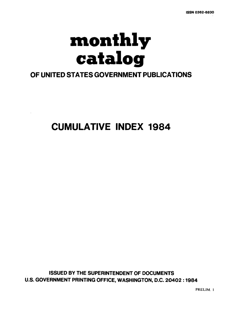 handle is hein.usfed/mnthcat0268 and id is 1 raw text is: ISSN 0362-6830


           monthly

           catalog

 OF UNITED STATES GOVERNMENT PUBLICATIONS






      CUMULATIVE INDEX 1984




















      ISSUED BY THE SUPERINTENDENT OF DOCUMENTS
U.S. GOVERNMENT PRINTING OFFICE, WASHINGTON, D.C. 20402 :1984


PRELIM. I


