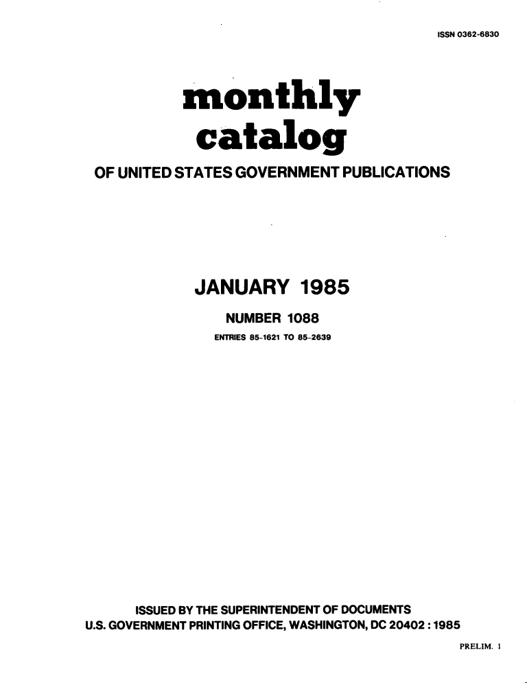 handle is hein.usfed/mnthcat0269 and id is 1 raw text is: 
ISSN 0362-6830


          monthly

            catalog

OF UNITED STATES GOVERNMENT PUBLICATIONS


JANUARY


1985


                NUMBER 1088
                ENTRIES 85-1621 TO 85-2639
















      ISSUED BY THE SUPERINTENDENT OF DOCUMENTS
U.S. GOVERNMENT PRINTING OFFICE, WASHINGTON, DC 20402 :1985


PRELIM. 1


