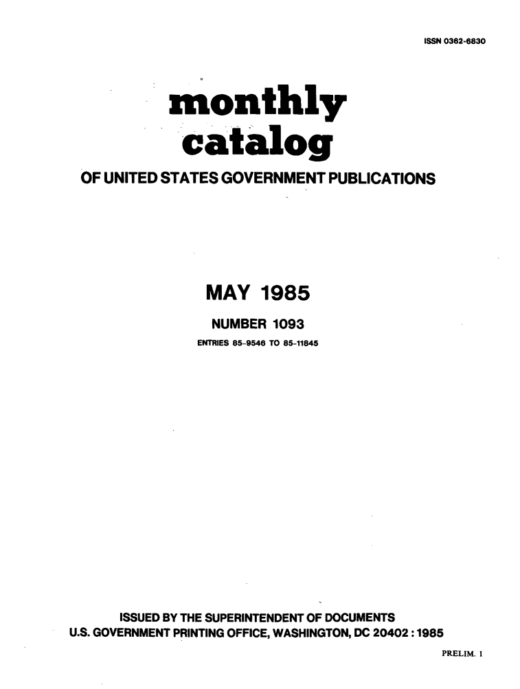 handle is hein.usfed/mnthcat0270 and id is 1 raw text is: 
ISSN 0362-6830


            monthly


            catalog

 OF UNITED STATES GOVERNMENT PUBLICATIONS







                MAY 1985

                NUMBER 1093
                ENTRIES 85-9546 TO 85-11845


















      ISSUED BY THE SUPERINTENDENT OF DOCUMENTS
U.S. GOVERNMENT PRINTING OFFICE, WASHINGTON, DC 20402 :1985
                                           PRELIM. 1


