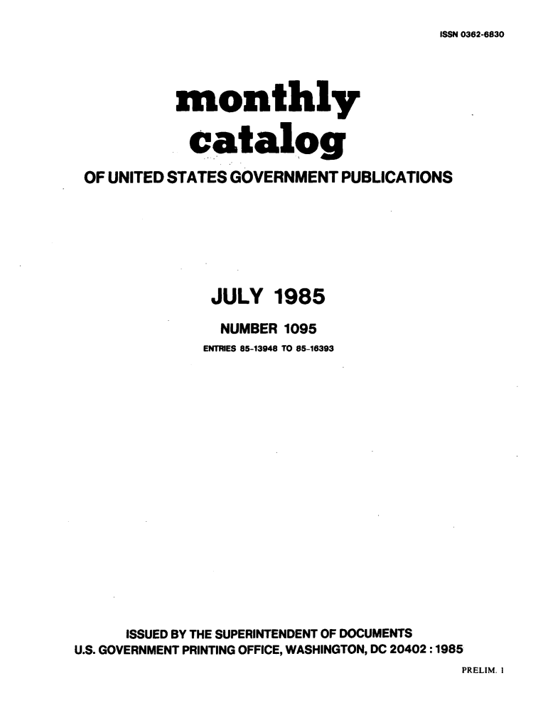 handle is hein.usfed/mnthcat0271 and id is 1 raw text is: 
ISSN 0362-6830


          monthly

            catalog

OF UNITED STATES GOVERNMENT PUBLICATIONS


JULY


1985


                NUMBER 1095
              ENTRIES 85-13948 TO 85-16393

















      ISSUED BY THE SUPERINTENDENT OF DOCUMENTS
U.S. GOVERNMENT PRINTING OFFICE, WASHINGTON, DC 20402:1985


PRELIM. I


