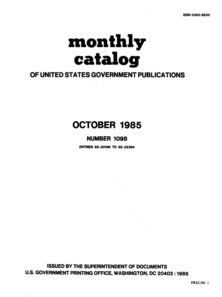 handle is hein.usfed/mnthcat0272 and id is 1 raw text is: 
ISSN 0362-6830


           monthly


             catalog

 OF UNITED STATES GOVERNMENT PUBLICATIONS







            OCTOBER 1985

                NUMBER 1098
              ENTRIES 85-20186 TO 85-22364

















      ISSUED BY THE SUPERINTENDENT OF DOCUMENTS
U.S. GOVERNMENT PRINTING OFFICE, WASHINGTON, DC 20402 :1985


PRELIM. I


