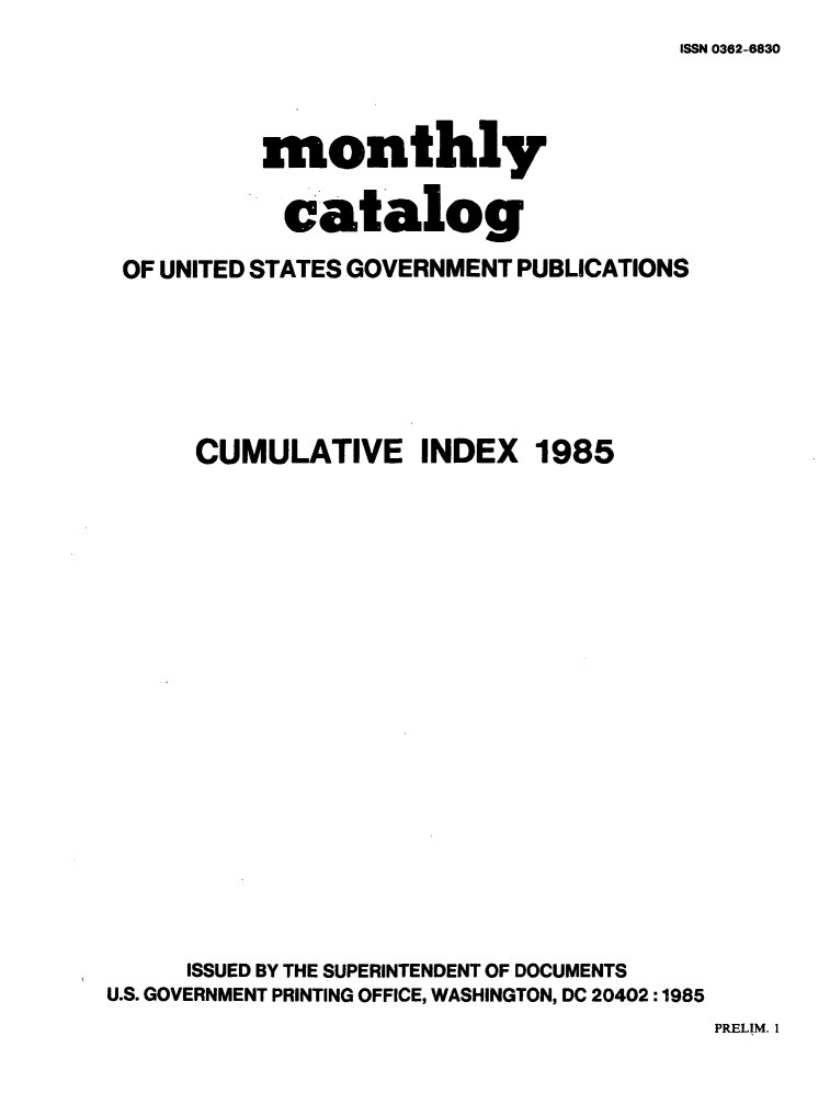 handle is hein.usfed/mnthcat0273 and id is 1 raw text is: 
ISSN 0362-6830


          monthly

            catalog

 OF UNITED STATES GOVERNMENT PUBLICATIONS






      CUMULATIVE INDEX 1985



















      ISSUED BY THE SUPERINTENDENT OF DOCUMENTS
U.S. GOVERNMENT PRINTING OFFICE, WASHINGTON, DC 20402 :1985


PRELIM. I


