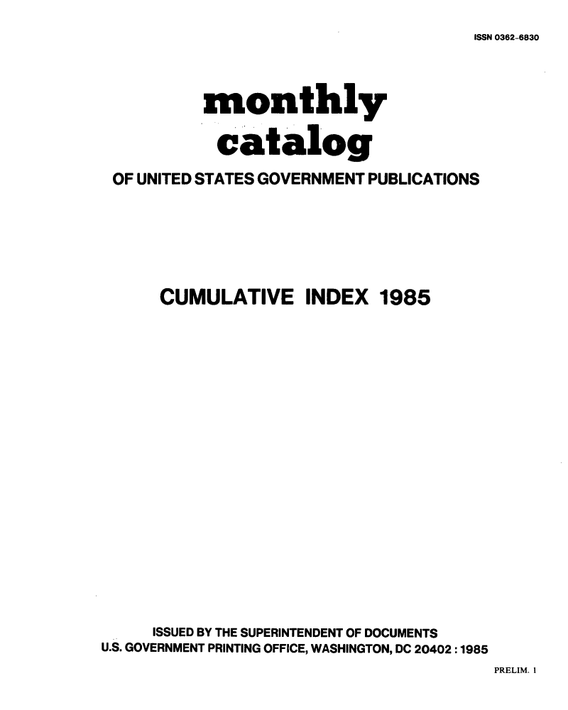 handle is hein.usfed/mnthcat0274 and id is 1 raw text is: 
ISSN 0362-6830


           monthly

           catalog

 OF UNITED STATES GOVERNMENT PUBLICATIONS






      CUMULATIVE INDEX 1985



















      ISSUED BY THE SUPERINTENDENT OF DOCUMENTS
U.S. GOVERNMENT PRINTING OFFICE, WASHINGTON, DC 20402 :1985


PRELIM. I


