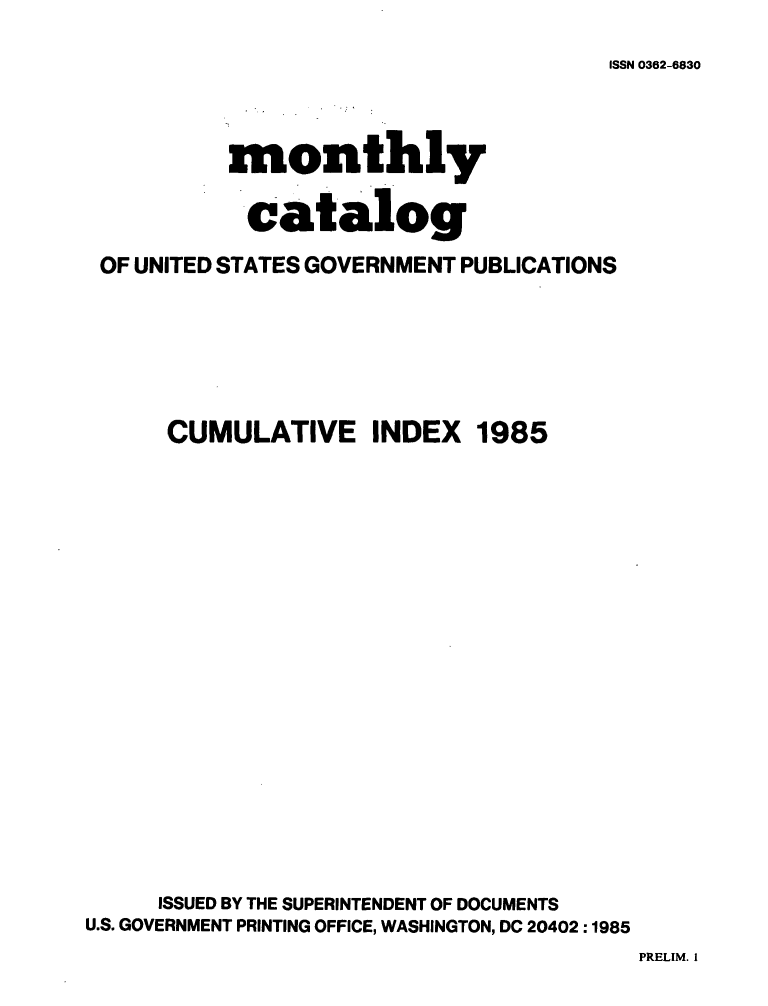 handle is hein.usfed/mnthcat0276 and id is 1 raw text is: 

ISSN 0362-6830


          monthly

            catalog

 OF UNITED STATES GOVERNMENT PUBLICATIONS






      CUMULATIVE INDEX 1985



















      ISSUED BY THE SUPERINTENDENT OF DOCUMENTS
U.S. GOVERNMENT PRINTING OFFICE, WASHINGTON, DC 20402 :1985


PRELIM. I


