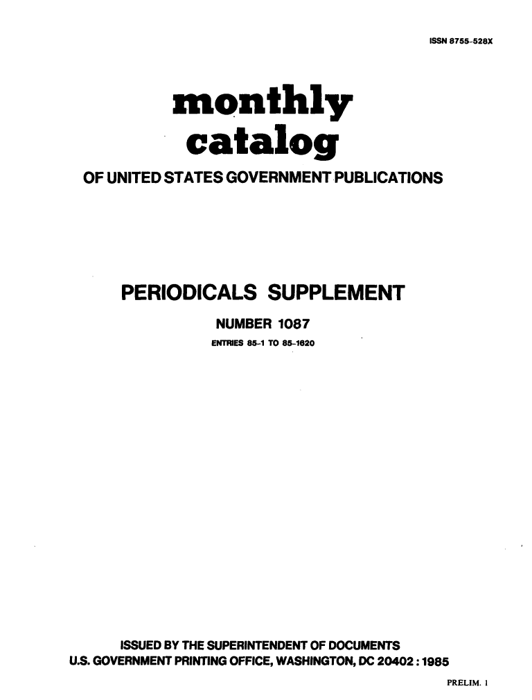 handle is hein.usfed/mnthcat0277 and id is 1 raw text is: 
ISSN 8755-528X


           monthly


             catalog

  OF UNITED STATES GOVERNMENT PUBLICATIONS







      PERIODICALS SUPPLEMENT

                NUMBER 1087
                ENTRIES 85-1 TO 85-1620




















      ISSUED BY THE SUPERINTENDENT OF DOCUMENTS
U.S. GOVERNMENT PRINTING OFFICE, WASHINGTON, DC 20402 :1985


PRELIM. 1


