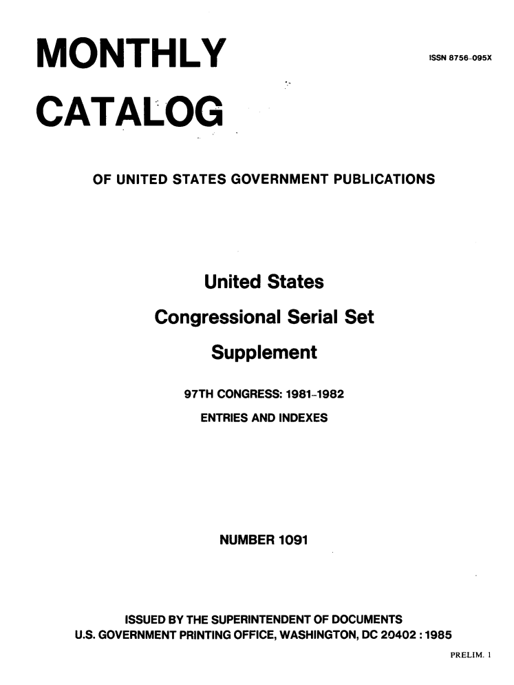 handle is hein.usfed/mnthcat0278 and id is 1 raw text is: 


MONTHLY


ISSN 8756-095X


CATALOG



      OF UNITED STATES GOVERNMENT PUBLICATIONS






                   United States

             Congressional Serial Set

                   Supplement

                97TH CONGRESS: 1981-1982
                  ENTRIES AND INDEXES







                    NUMBER 1091




          ISSUED BY THE SUPERINTENDENT OF DOCUMENTS
    U.S. GOVERNMENT PRINTING OFFICE, WASHINGTON, DC 20402 :1985


PRELIM. I



