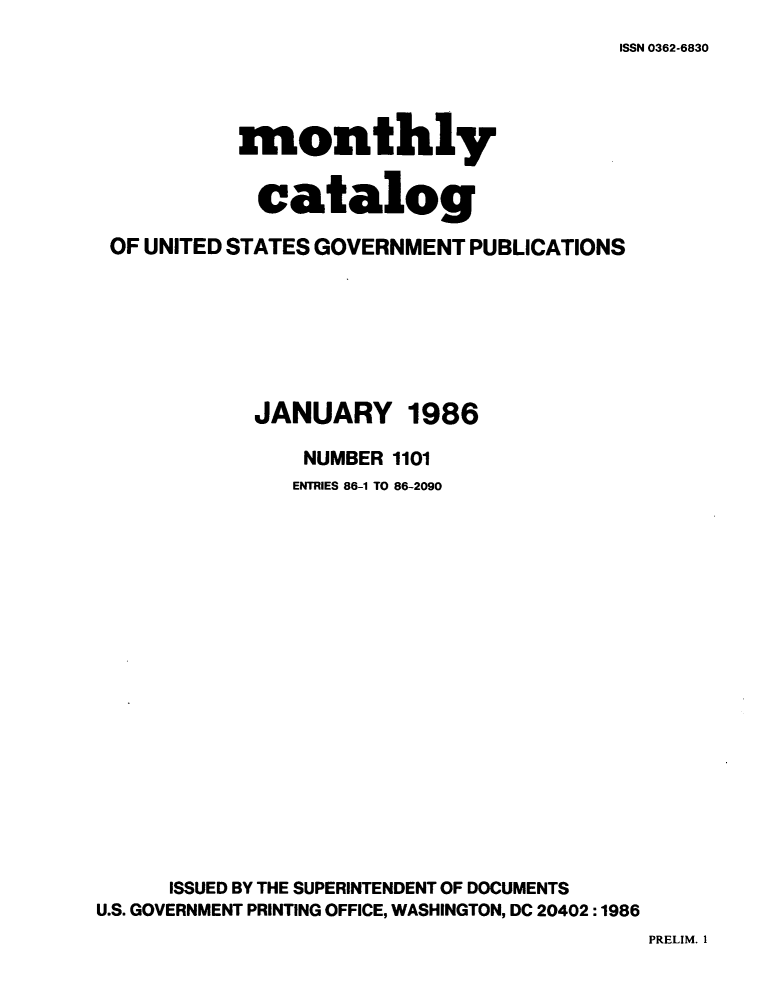 handle is hein.usfed/mnthcat0279 and id is 1 raw text is: 
ISSN 0362-6830


           monthly


             catalog

 OF UNITED STATES GOVERNMENT PUBLICATIONS







            JANUARY 1986

                NUMBER 1101
                ENTRIES 86-1 TO 86-2090



















      ISSUED BY THE SUPERINTENDENT OF DOCUMENTS
U.S. GOVERNMENT PRINTING OFFICE, WASHINGTON, DC 20402:1986


PRELIM. 1



