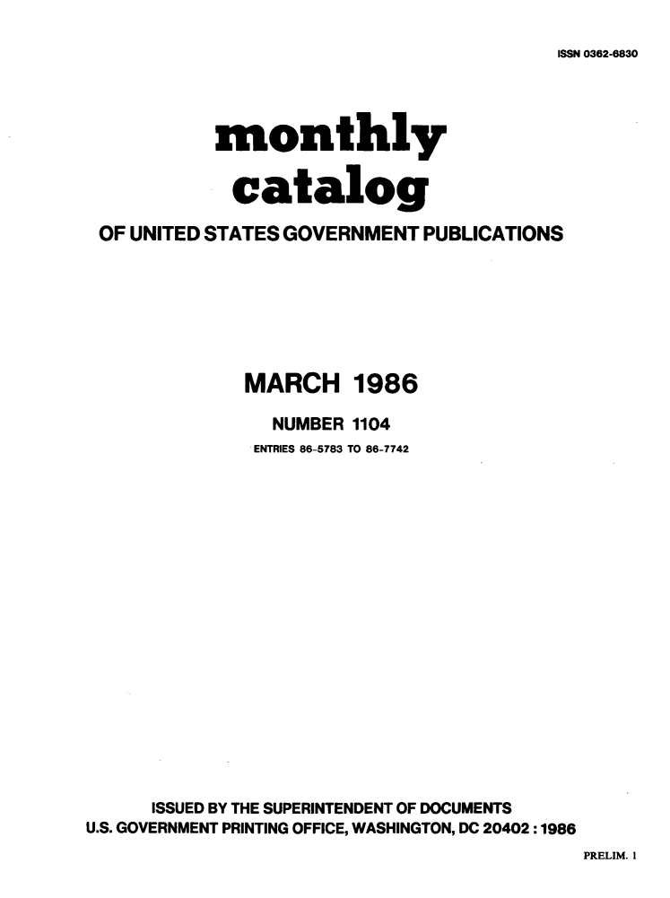 handle is hein.usfed/mnthcat0280 and id is 1 raw text is: 

ISSN 0362-6830


           monthly


             catalog

 OF UNITED STATES GOVERNMENT PUBLICATIONS







              MARCH 1986

                NUMBER 1104
                ENTRIES 86-5783 TO 86-7742



















      ISSUED BY THE SUPERINTENDENT OF DOCUMENTS
U.S. GOVERNMENT PRINTING OFFICE, WASHINGTON, DC 20402:1986


PRELIM. 1


