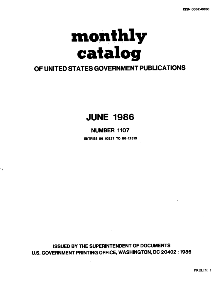 handle is hein.usfed/mnthcat0281 and id is 1 raw text is: ISSN 0362-6830


          monthly

            catalog

OF UNITED STATES GOVERNMENT PUBLICATIONS


JUNE


1986


                NUMBER 1107
              ENTRIES 86-10827 TO 86-12310















      ISSUED BY THE SUPERINTENDENT OF DOCUMENTS
U.S. GOVERNMENT PRINTING OFFICE, WASHINGTON, DC 20402 :1986


PRELIM. 1


