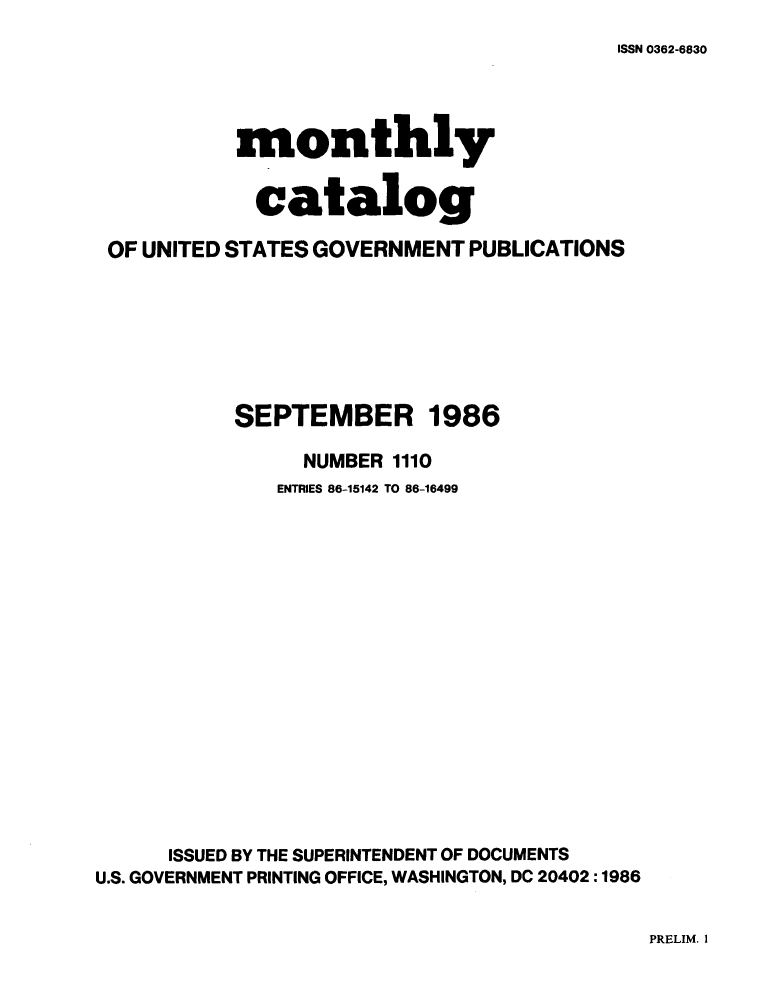 handle is hein.usfed/mnthcat0282 and id is 1 raw text is: 
ISSN 0362-6830


           monthly


             catalog

 OF UNITED STATES GOVERNMENT PUBLICATIONS







           SEPTEMBER 1986

                NUMBER 1110
              ENTRIES 86-15142 TO 86-16499

















      ISSUED BY THE SUPERINTENDENT OF DOCUMENTS
U.S. GOVERNMENT PRINTING OFFICE, WASHINGTON, DC 20402 :1986


PRELIM. I


