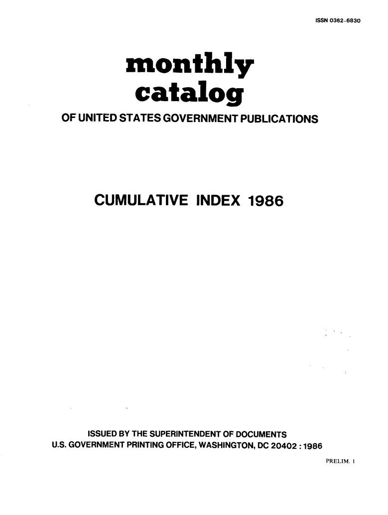 handle is hein.usfed/mnthcat0283 and id is 1 raw text is: ISSN 0362-6830


          monthly

          catalog
OF UNITED STATES GOVERNMENT PUBLICATIONS


CUMULATIVE INDEX


1986


     ISSUED BY THE SUPERINTENDENT OF DOCUMENTS
U.S. GOVERNMENT PRINTING OFFICE, WASHINGTON, DC 20402 :1986


PRELIM. I


