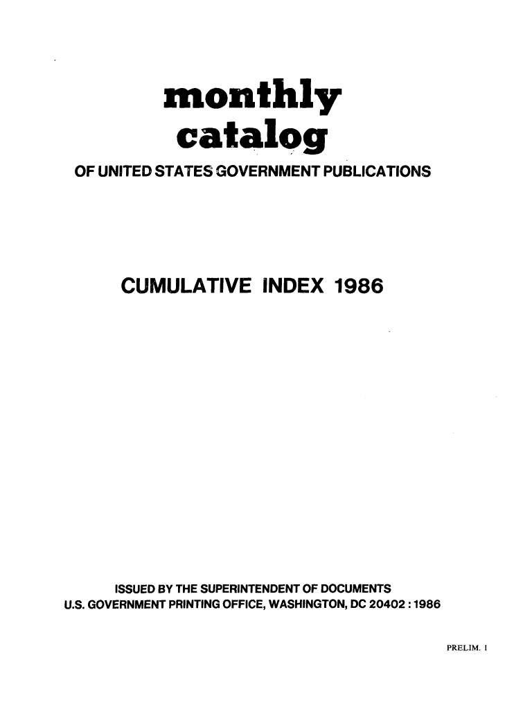 handle is hein.usfed/mnthcat0286 and id is 1 raw text is: 




          monthly

            catalog
 OF UNITED STATES GOVERNMENT PUBLICATIONS






      CUMULATIVE INDEX 1986
















      ISSUED BY THE SUPERINTENDENT OF DOCUMENTS
U.S. GOVERNMENT PRINTING OFFICE, WASHINGTON, DC 20402 :1986


PRELIM. I


