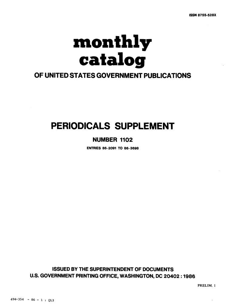 handle is hein.usfed/mnthcat0287 and id is 1 raw text is: 
ISSN 8755.528X


           monthly


             catalog

 OF UNITED STATES GOVERNMENT PUBLICATIONS








     PERIODICALS SUPPLEMENT

                NUMBER 1102
                ENTRIES 86-2091 TO 86-3698




















      ISSUED BY THE SUPERINTENDENT OF DOCUMENTS
U.S. GOVERNMENT PRINTING OFFICE, WASHINGTON, DC 20402 :1986


PRELIM. 1


494-354 - 86 - 1 : QL3


