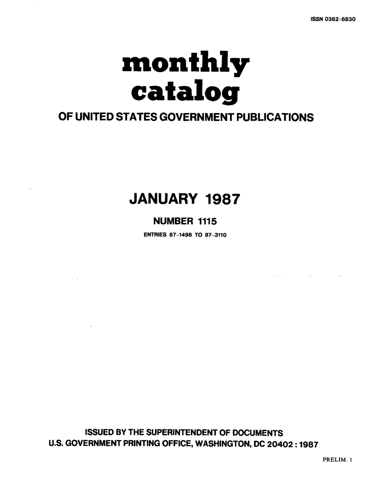 handle is hein.usfed/mnthcat0288 and id is 1 raw text is: 
ISSN 0362-6830


          monthly


            catalog

OF UNITED STATES GOVERNMENT PUBLICATIONS


JANUARY


1987


                 NUMBER 1115
               ENTRIES 87-1496 TO 87-3110


















      ISSUED BY THE SUPERINTENDENT OF DOCUMENTS
U.S. GOVERNMENT PRINTING OFFICE, WASHINGTON, DC 20402 :1987


PRELIM. I


