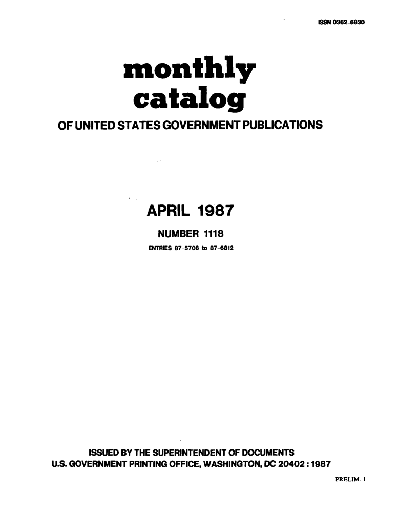handle is hein.usfed/mnthcat0289 and id is 1 raw text is: 
ISSN 0362-6830


          monthly

            catalog

OF UNITED STATES GOVERNMENT PUBLICATIONS


APRIL


1987


                NUMBER 1118
                ENTRIES 87-5708 to 87-6812
















      ISSUED BY THE SUPERINTENDENT OF DOCUMENTS
U.S. GOVERNMENT PRINTING OFFICE, WASHINGTON, DC 20402:1987


PRELIM. I


