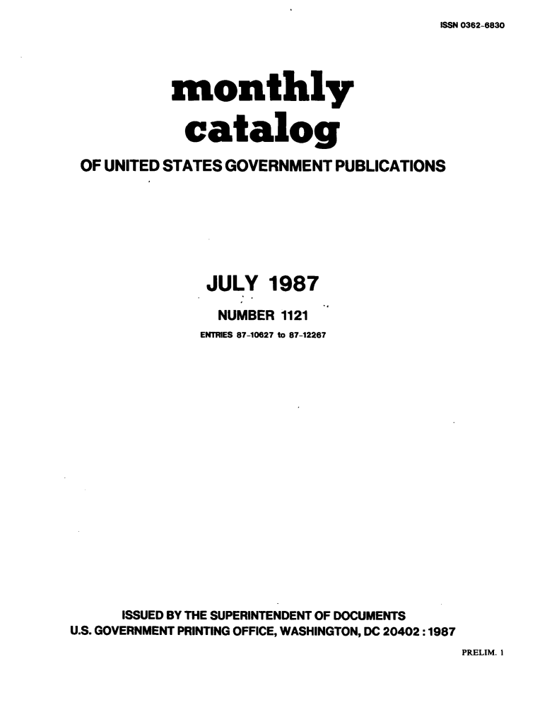 handle is hein.usfed/mnthcat0290 and id is 1 raw text is: ISSN 0362-6830


           monthly


             catalog

 OF UNITED STATES GOVERNMENT PUBLICATIONS







               JULY 1987

                 NUMBER 1121
               ENTRIES 87-10627 to 87-12267



















      ISSUED BY THE SUPERINTENDENT OF DOCUMENTS
U.S. GOVERNMENT PRINTING OFFICE, WASHINGTON, DC 20402 :1987


PRELIM. I


