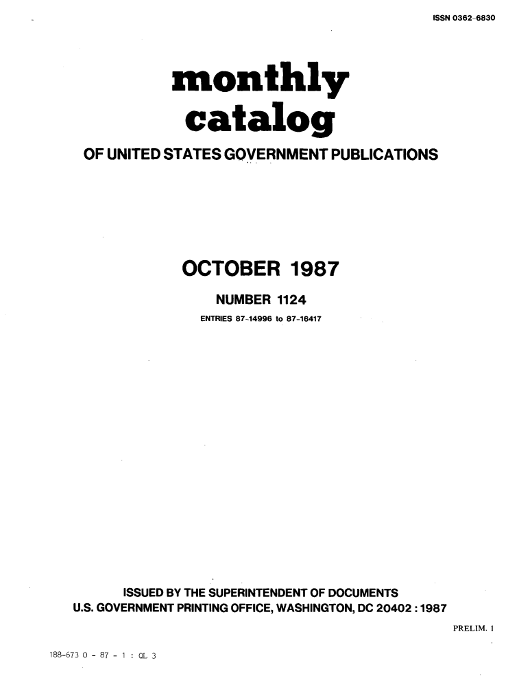 handle is hein.usfed/mnthcat0291 and id is 1 raw text is: ISSN 0362-6830


            monthly


            catalog

 OF UNITED STATES GOVERNMENT PUBLICATIONS








             OCTOBER 1987

                 NUMBER 1124
               ENTRIES 87-14996 to 87-16417




















      ISSUED BY THE SUPERINTENDENT OF DOCUMENTS
U.S. GOVERNMENT PRINTING OFFICE, WASHINGTON, DC 20402 :1987


PRELIM. I


188-673 0 - 87 - 1 : QL 3


