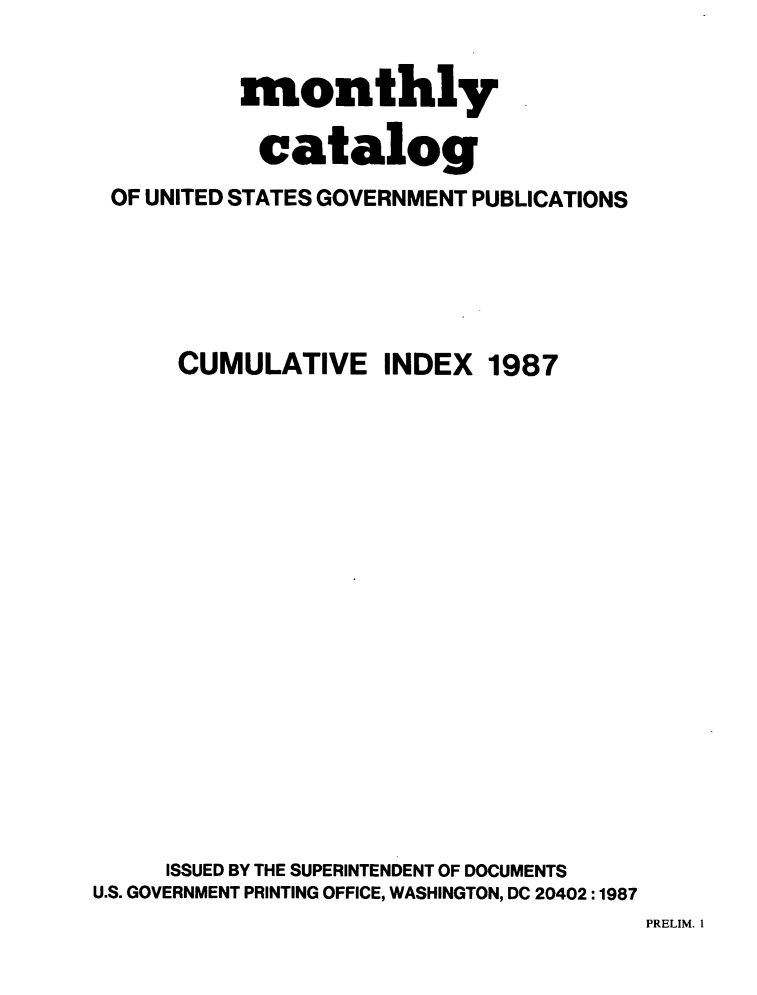 handle is hein.usfed/mnthcat0293 and id is 1 raw text is: 


          monthly

            catalog
 OF UNITED STATES GOVERNMENT PUBLICATIONS





      CUMULATIVE INDEX 1987


















      ISSUED BY THE SUPERINTENDENT OF DOCUMENTS
U.S. GOVERNMENT PRINTING OFFICE, WASHINGTON, DC 20402 :1987


PRELIM. I


