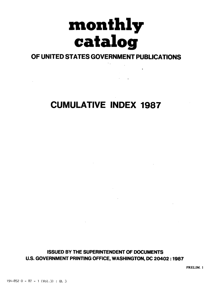 handle is hein.usfed/mnthcat0294 and id is 1 raw text is: 


           monthly

           catalog

 OF UNITED STATES GOVERNMENT PUBLICATIONS






      CUMULATIVE INDEX 1987





















      ISSUED BY THE SUPERINTENDENT OF DOCUMENTS
U.S. GOVERNMENT PRINTING OFFICE, WASHINGTON, DC 20402:1987


PRELIM. I


194-852 0 - 87 - I (Vol.3) : OL 3


