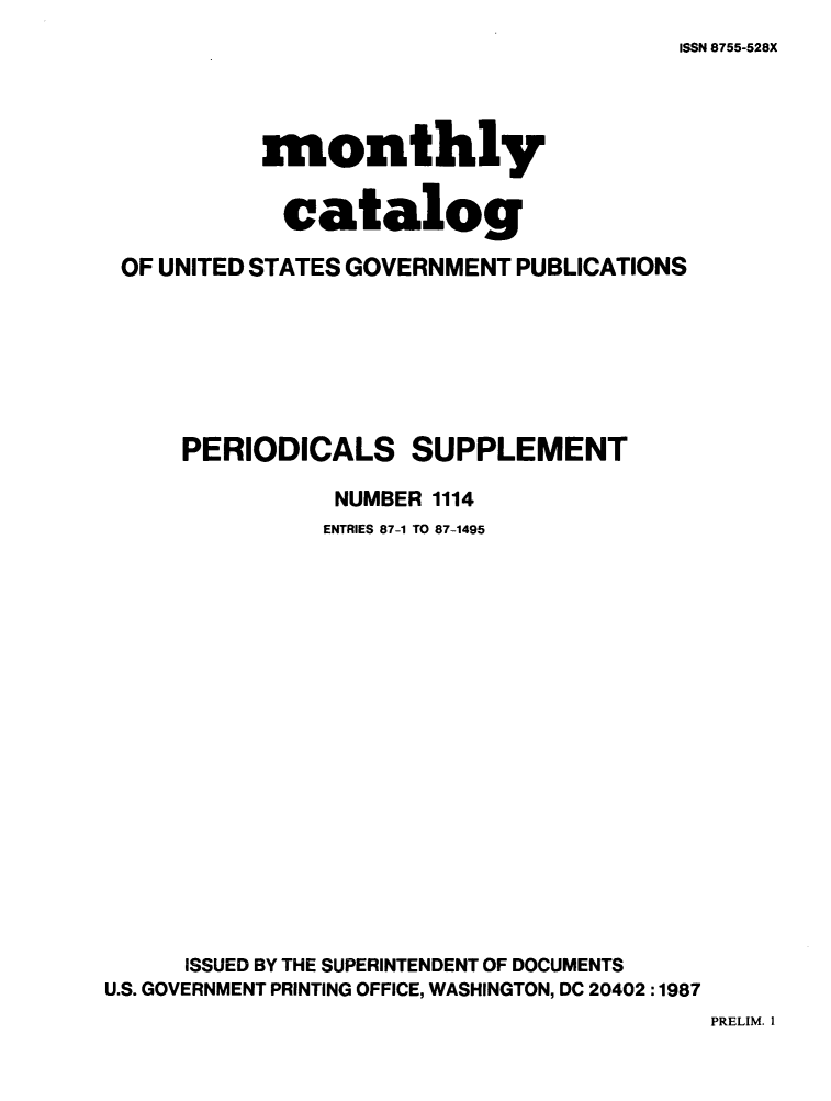 handle is hein.usfed/mnthcat0298 and id is 1 raw text is: 
ISSN 8755-528X


           monthly


           catalog

 OF UNITED STATES GOVERNMENT PUBLICATIONS







     PERIODICALS SUPPLEMENT

                NUMBER 1114
                ENTRIES 87-1 TO 87-1495



















      ISSUED BY THE SUPERINTENDENT OF DOCUMENTS
U.S. GOVERNMENT PRINTING OFFICE, WASHINGTON, DC 20402 :1987


PRELIM. 1


