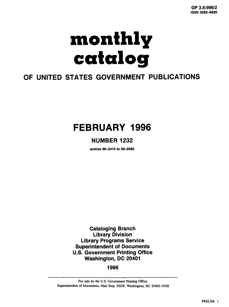 handle is hein.usfed/mnthcat0303 and id is 1 raw text is:                                                        GP 3.8:996/2
                                                       ISSN 0362-6830




               monthly


               catalog

OF  UNITED STATES GOVERNMENT PUBLICATIONS







                FEBRUARY 1996

                      NUMBER   1232
                      entries 96-3415 to 96-6062












                      Cataloging Branch
                      Library Division
                   Library Programs Service
                 Superintendent of Documents
                 U.S. Government Printing Office
                    Washington, DC 20401
                           1996


PRELIM. I


       For sale by the U.S. Government Printing Office
Superintendent of Documents, Mail Stop: SSOP, Washington, DC 20402-9328


