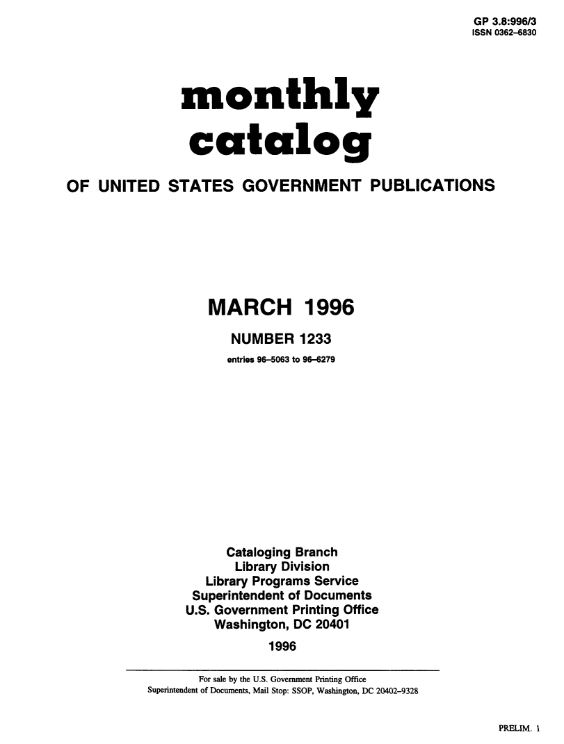 handle is hein.usfed/mnthcat0304 and id is 1 raw text is:                                                         GP 3.8:996/3
                                                        ISSN 0362-6830




                monthly


                catalog

OF  UNITED STATES GOVERNMENT PUBLICATIONS







                   MARCH 1996

                       NUMBER   1233
                       entries 96-5063 to 96-6279












                       Cataloging Branch
                       Library Division
                   Library Programs Service
                 Superintendent of Documents
                 U.S. Government Printing Office
                    Washington, DC 20401
                            1996


PRELIM. I


       For sale by the U.S. Government Printing Office
Superintendent of Documents, Mail Stop: SSOP, Washington, DC 20402-9328


