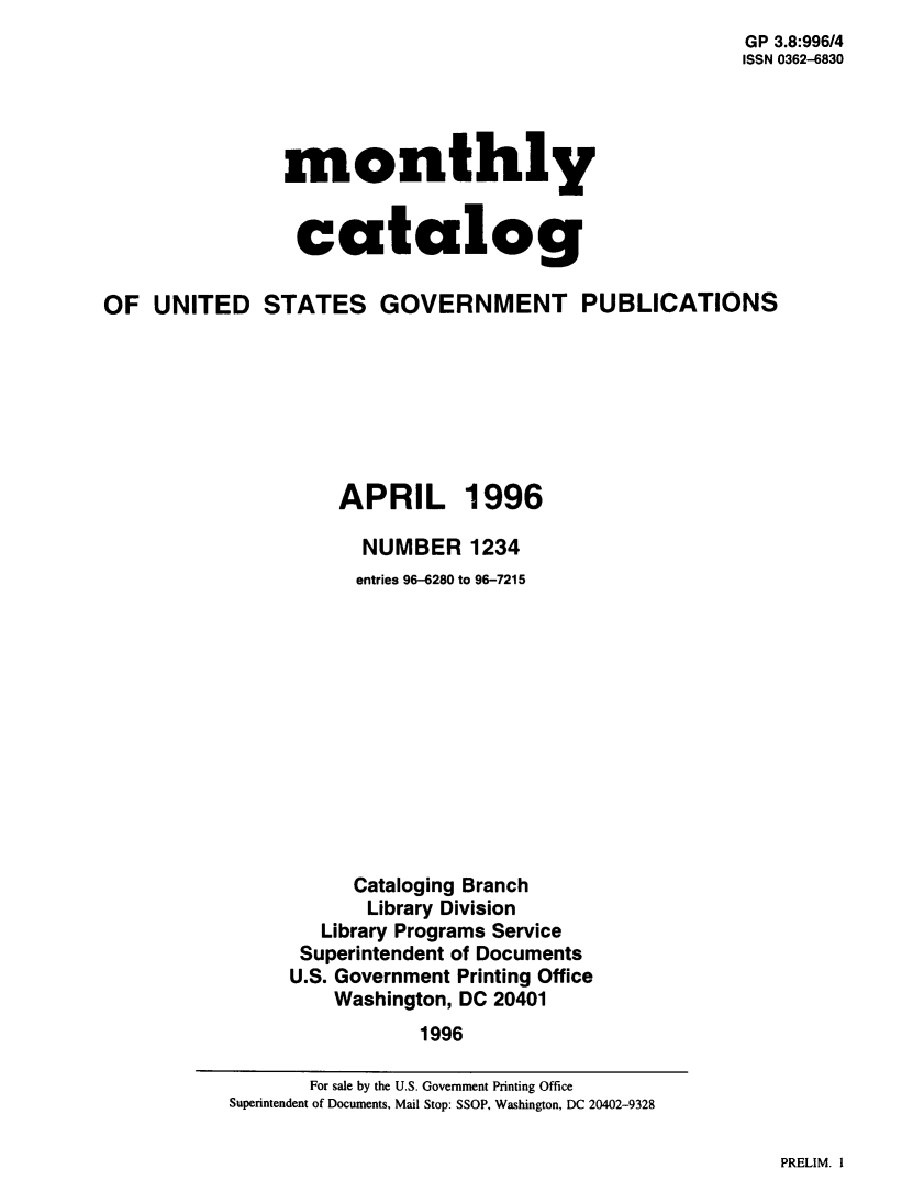 handle is hein.usfed/mnthcat0305 and id is 1 raw text is: 
                                                        GP 3.8:996/4
                                                        ISSN 0362-6830




                monthly


                catalog

OF  UNITED STATES GOVERNMENT PUBLICATIONS







                     APRIL 1996

                       NUMBER   1234
                       entries 96-6280 to 96-7215












                       Cataloging Branch
                       Library Division
                   Library Programs Service
                 Superintendent of Documents
                 U.S. Government Printing Office
                    Washington, DC 20401
                            1996


PRELIM. I


       For sale by the U.S. Government Printing Office
Superintendent of Documents, Mail Stop: SSOP, Washington, DC 20402-9328


