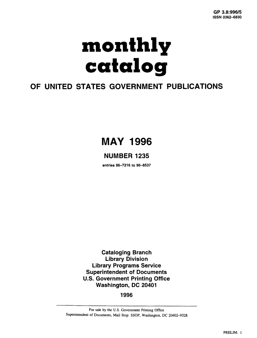 handle is hein.usfed/mnthcat0306 and id is 1 raw text is: 
                                                        GP 3.8:996/5
                                                        ISSN 0362-6830




                monthly


                catalog

OF  UNITED STATES GOVERNMENT PUBLICATIONS







                      MAY 1996

                      NUMBER 1235
                      entries 96-7216 to 96-8537












                      Cataloging Branch
                      Library Division
                   Library Programs Service
                 Superintendent of Documents
                 U.S. Government Printing Office
                    Washington, DC 20401
                            1996


PRELIM. I


       For sale by the U.S. Government Printing Office
Superintendent of Documents, Mail Stop: SSOP, Washington, DC 20402-9328


