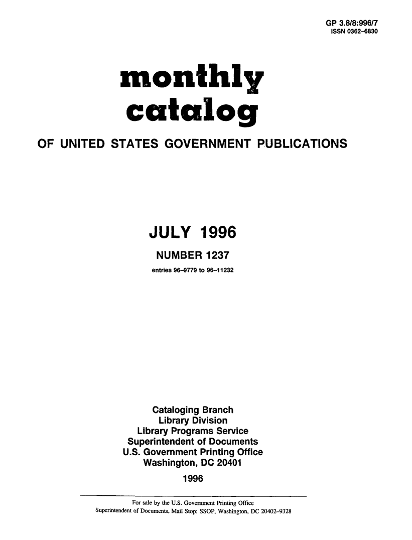 handle is hein.usfed/mnthcat0308 and id is 1 raw text is: 
GP 3.8/8:996/7
ISSN 0362-6830


monthly


catalog


OF  UNITED STATES GOVERNMENT PUBLICATIONS







                     JULY 1996

                     NUMBER 1237
                     entries 96-9779 to 96-11232












                     Cataloging Branch
                       Library Division
                   Library Programs Service
                 Superintendent of Documents
                 U.S. Government Printing Office
                    Washington, DC 20401
                           1996


       For sale by the U.S. Government Printing Office
Superintendent of Documents, Mail Stop: SSOP, Washington, DC 20402-9328


