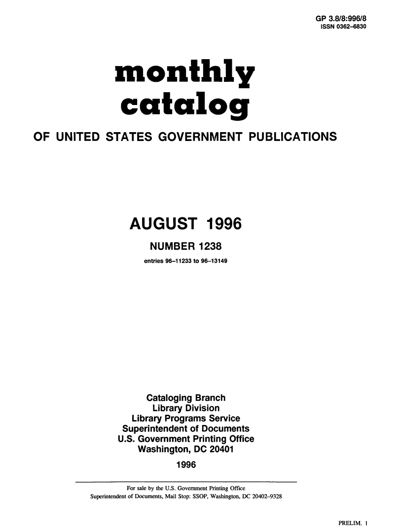 handle is hein.usfed/mnthcat0309 and id is 1 raw text is: 
GP 3.818:996/8
ISSN 0362-6830


monthly


catalog


OF  UNITED STATES GOVERNMENT PUBLICATIONS







                   AUGUST 1996

                       NUMBER   1238
                     entries 96-11233 to 96-13149












                     Cataloging Branch
                       Library Division
                   Library Programs Service
                 Superintendent of Documents
                 U.S. Government Printing Office
                    Washington, DC 20401
                            1996


PRELIM. I


       For sale by the U.S. Government Printing Office
Superintendent of Documents, Mail Stop: SSOP, Washington, DC 20402-9328



