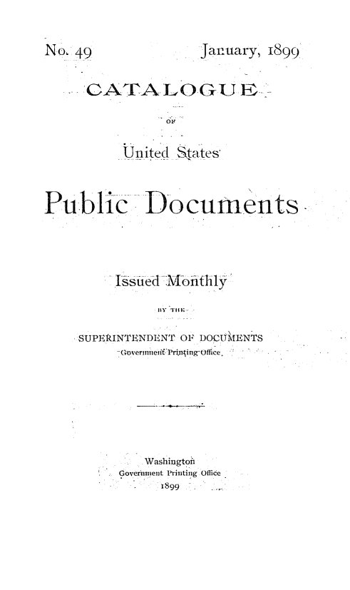 handle is hein.usfed/mnthcat0315 and id is 1 raw text is: 



January, 1899


      GATA LOGUEF~

                 OR


           United  tates




Public Documents





          Issued Mofithly

                BY TIM


     SUPERINTENDENT OF DOC61ENTS
          -GoverunieitPrinting Office.


    Washington
Goveriinent Printing Office
      1899


NO, 49


