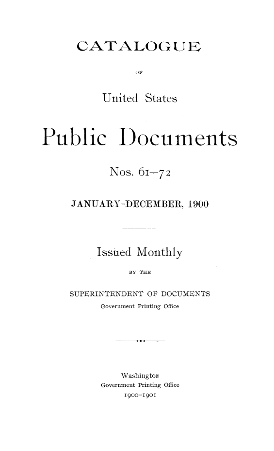 handle is hein.usfed/mnthcat0316 and id is 1 raw text is: 




CATALOGUE


          U F


    United  States


Public Documents



           Nos. 61-72



     JANUARY-DECEMBER,   1900





         Issued Monthly

               BY THE


     SUPERINTENDENT OF DOCUMENTS
          Government Printing Office


   Washingtov.
Government Printing Office
    1900-1901


