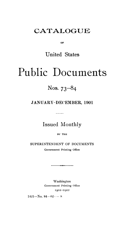 handle is hein.usfed/mnthcat0317 and id is 1 raw text is: 








CATALOGUE


          OF



    United  States


Public Documents



           Nos. 73-84



     JANUARY-DECEMBER,   1901





         Issued Monthly

               BY THE


     SUPERINTENDENT OF DOCUMENTS
          Government Printing Office








             Washington
          Government Printing Office
              1901-1902


1421-No. 84-02


S


