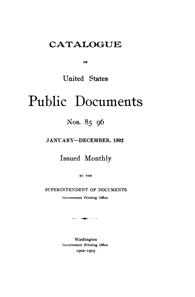 handle is hein.usfed/mnthcat0318 and id is 1 raw text is: 







CATALOGUE


          OF


    United  States


Public Documents



           Nos.  85 96



     JANUARY-DECEMBER,   1902



         Issued  Monthly


               BY THE


     SUPERINTENDENT OF DOCUMENTS


Government Printing Office








    Washington
Government Printing Office
    1902-1903


