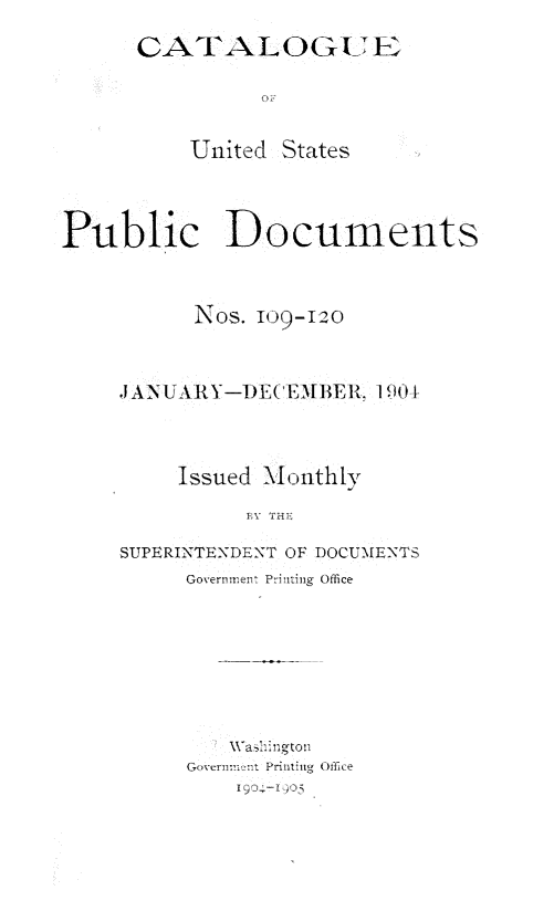 handle is hein.usfed/mnthcat0320 and id is 1 raw text is: 
      CATALOGUEA IS




          United States



Public Documents



           NOS. IO9-120



     J ANUARY-DECEMBER.  190 1



         Issued Monthiy

               BY THEI

     SUPERINTENDENT OF DOCUMENTS
          Government Printing Office


   Wasiington
GoVernmn'nt Printing Office
    19,04-1 90o


